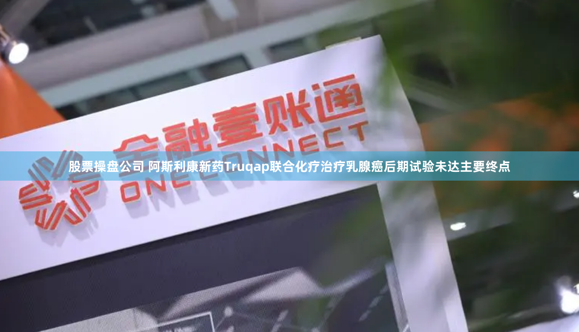 股票操盘公司 阿斯利康新药Truqap联合化疗治疗乳腺癌后期试验未达主要终点