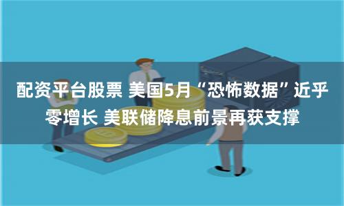 配资平台股票 美国5月“恐怖数据”近乎零增长 美联储降息前景再获支撑