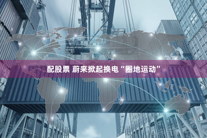 配股票 蔚来掀起换电“圈地运动”