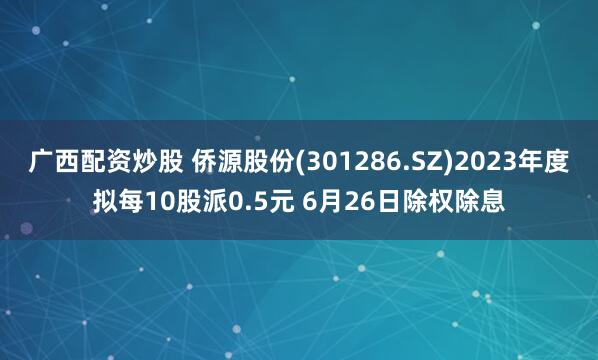 广西配资炒股 侨源股份(301286.SZ)2023年度拟每10股派0.5元 6月26日除权除息