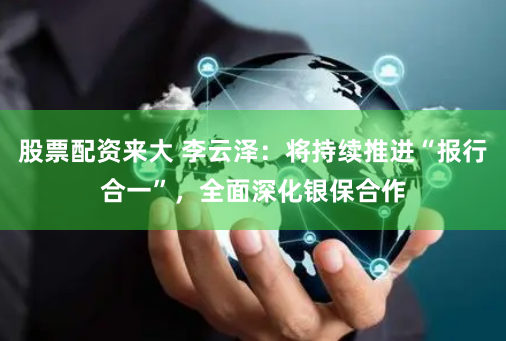 股票配资来大 李云泽：将持续推进“报行合一”，全面深化银保合作