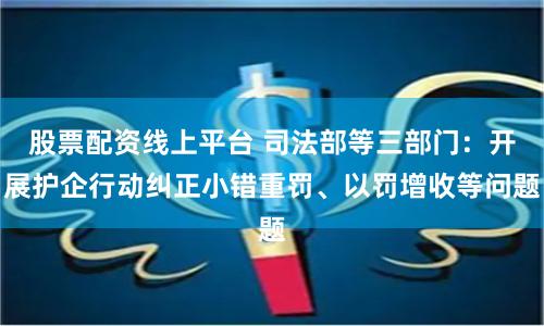 股票配资线上平台 司法部等三部门：开展护企行动纠正小错重罚、以罚增收等问题