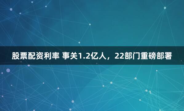 股票配资利率 事关1.2亿人，22部门重磅部署