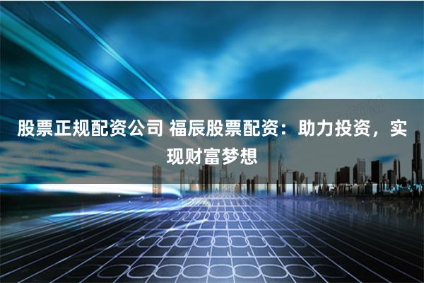 股票正规配资公司 福辰股票配资：助力投资，实现财富梦想