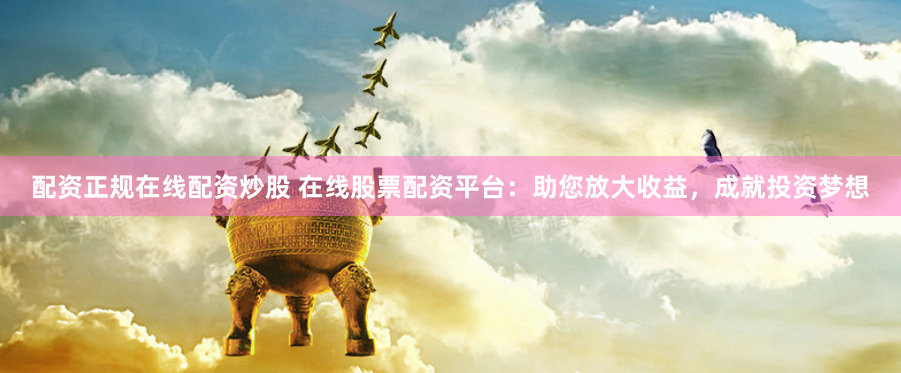配资正规在线配资炒股 在线股票配资平台：助您放大收益，成就投资梦想