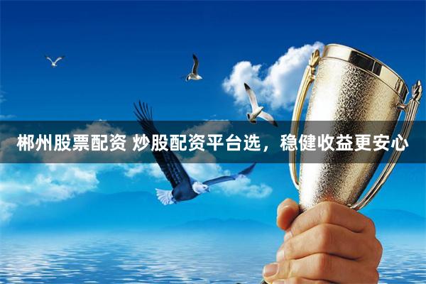 郴州股票配资 炒股配资平台选，稳健收益更安心