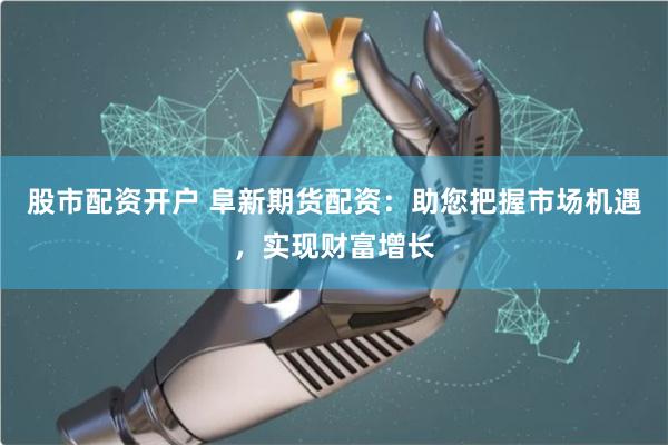 股市配资开户 阜新期货配资：助您把握市场机遇，实现财富增长