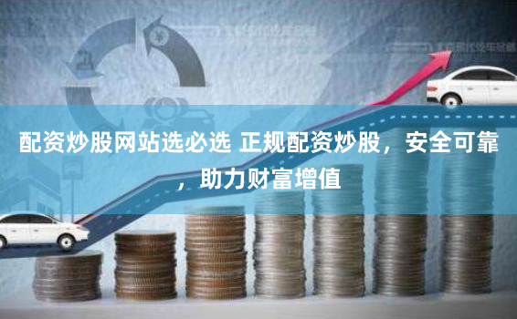 配资炒股网站选必选 正规配资炒股，安全可靠，助力财富增值