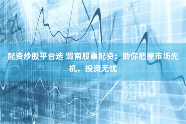 配资炒股平台选 渭南股票配资：助你把握市场先机，投资无忧