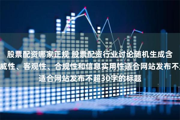 股票配资哪家正规 股票配资行业讨论随机生成含有中立性、权威性、客观性、合规性和信息实用性适合网站发布不超30字的标题