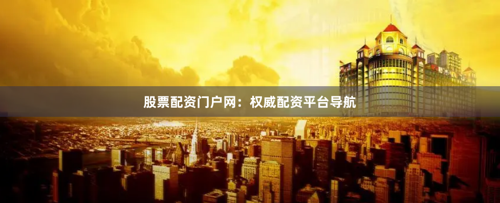 股票配资门户网：权威配资平台导航