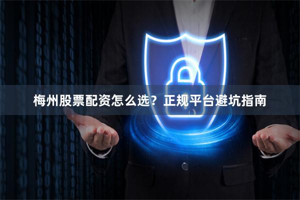 梅州股票配资怎么选？正规平台避坑指南